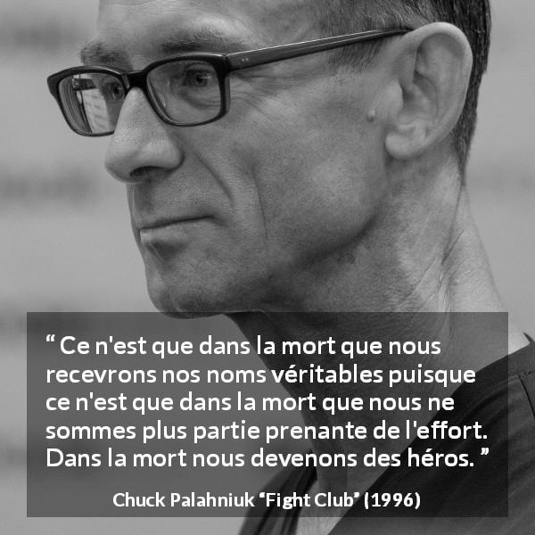Citation de Chuck Palahniuk sur la mort tirée de Fight Club - Ce n'est que dans la mort que nous recevrons nos noms véritables puisque ce n'est que dans la mort que nous ne sommes plus partie prenante de l'effort. Dans la mort nous devenons des héros.