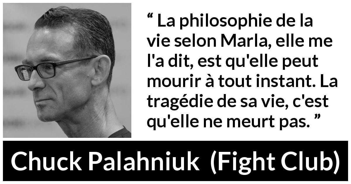 Citation de Chuck Palahniuk sur la mort tirée de Fight Club - La philosophie de la vie selon Marla, elle me l'a dit, est qu'elle peut mourir à tout instant. La tragédie de sa vie, c'est qu'elle ne meurt pas.