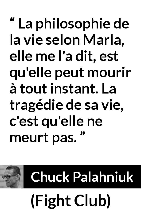 Citation de Chuck Palahniuk sur la mort tirée de Fight Club - La philosophie de la vie selon Marla, elle me l'a dit, est qu'elle peut mourir à tout instant. La tragédie de sa vie, c'est qu'elle ne meurt pas.