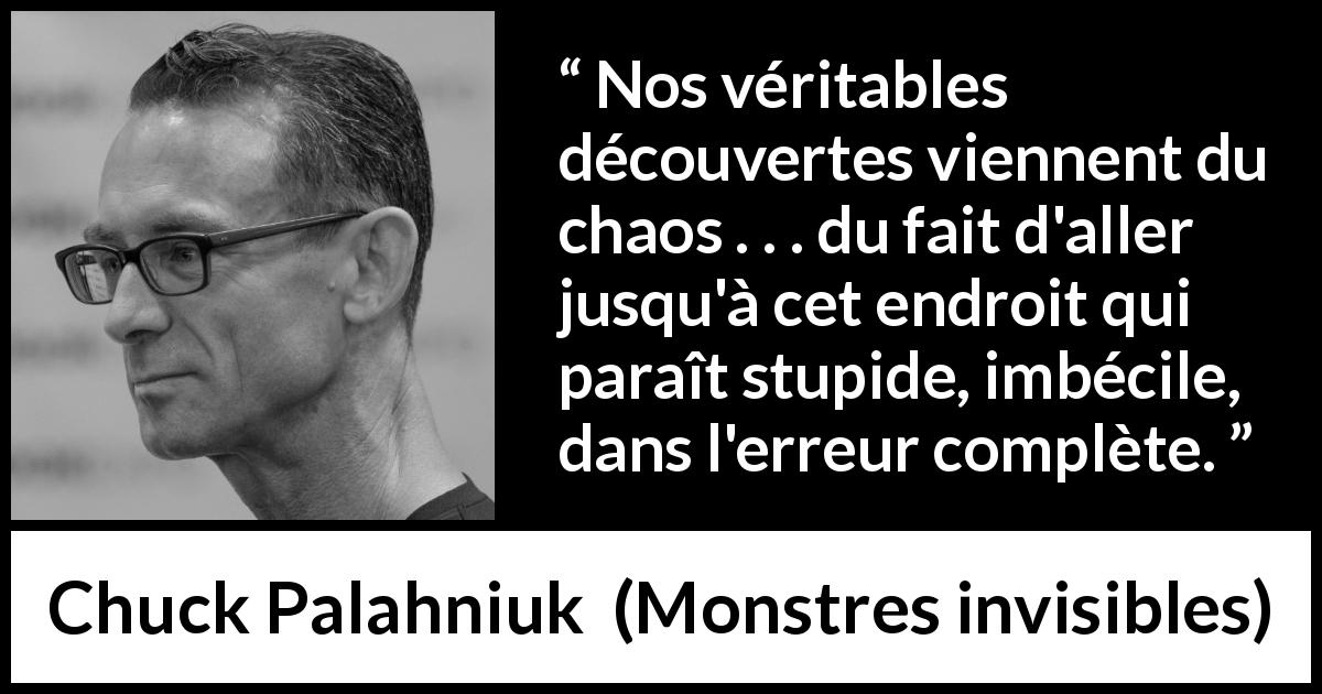 Citation de Chuck Palahniuk sur le chaos tirée de Monstres invisibles - Nos véritables découvertes viennent du chaos . . . du fait d'aller jusqu'à cet endroit qui paraît stupide, imbécile, dans l'erreur complète.