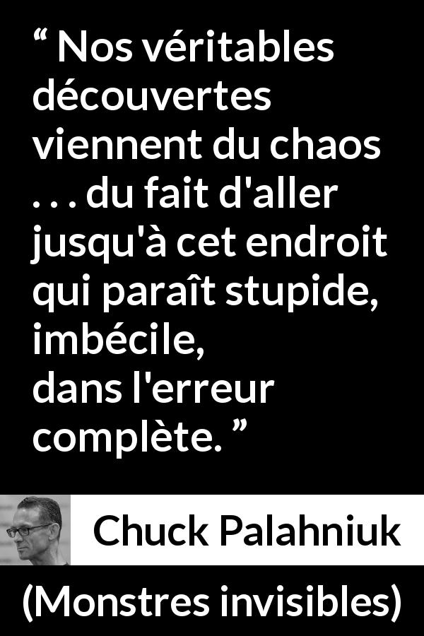 Citation de Chuck Palahniuk sur le chaos tirée de Monstres invisibles - Nos véritables découvertes viennent du chaos . . . du fait d'aller jusqu'à cet endroit qui paraît stupide, imbécile, dans l'erreur complète.