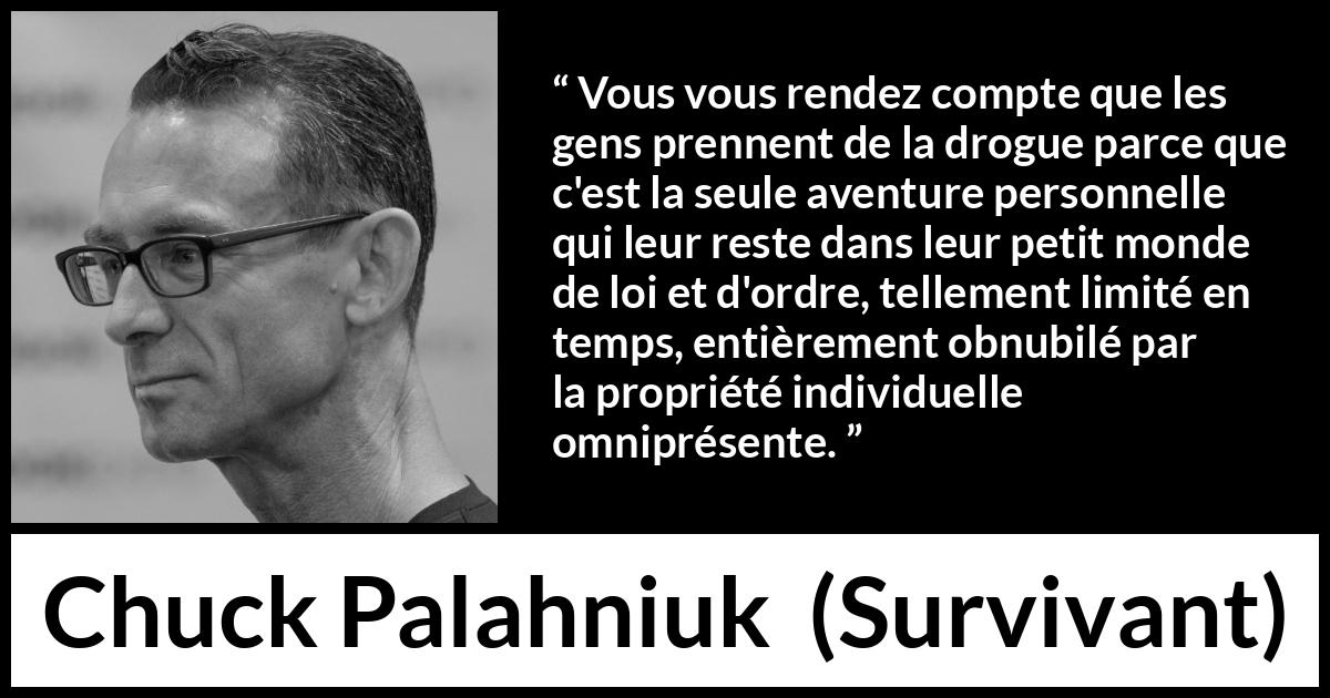 Citation de Chuck Palahniuk sur le matérialisme tirée de Survivant - Vous vous rendez compte que les gens prennent de la drogue parce que c'est la seule aventure personnelle qui leur reste dans leur petit monde de loi et d'ordre, tellement limité en temps, entièrement obnubilé par la propriété individuelle omniprésente.