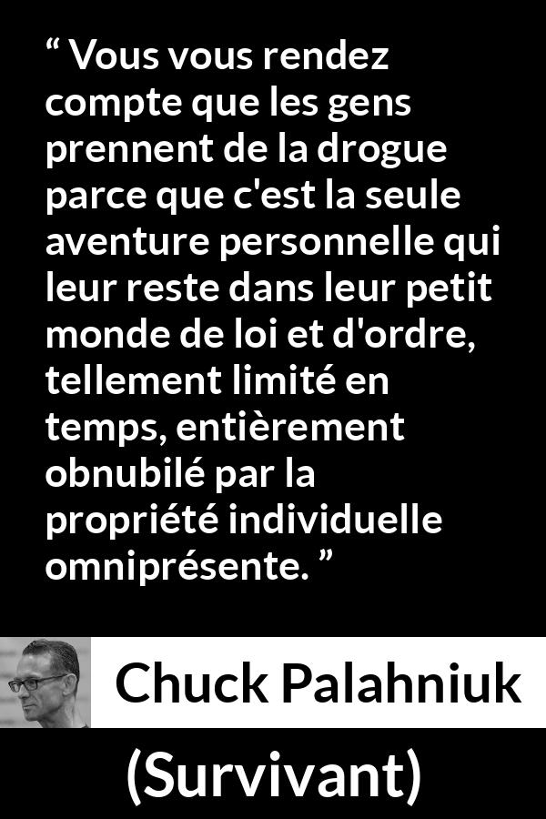 Citation de Chuck Palahniuk sur le matérialisme tirée de Survivant - Vous vous rendez compte que les gens prennent de la drogue parce que c'est la seule aventure personnelle qui leur reste dans leur petit monde de loi et d'ordre, tellement limité en temps, entièrement obnubilé par la propriété individuelle omniprésente.