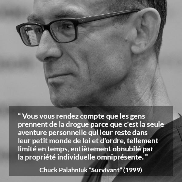Citation de Chuck Palahniuk sur le matérialisme tirée de Survivant - Vous vous rendez compte que les gens prennent de la drogue parce que c'est la seule aventure personnelle qui leur reste dans leur petit monde de loi et d'ordre, tellement limité en temps, entièrement obnubilé par la propriété individuelle omniprésente.