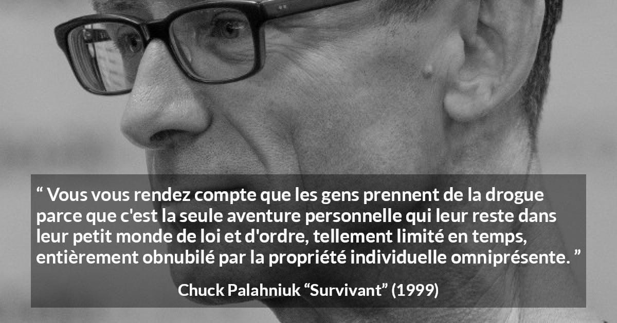 Citation de Chuck Palahniuk sur le matérialisme tirée de Survivant - Vous vous rendez compte que les gens prennent de la drogue parce que c'est la seule aventure personnelle qui leur reste dans leur petit monde de loi et d'ordre, tellement limité en temps, entièrement obnubilé par la propriété individuelle omniprésente.