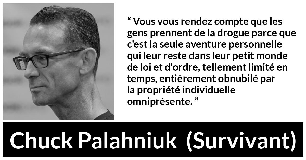 Citation de Chuck Palahniuk sur le matérialisme tirée de Survivant - Vous vous rendez compte que les gens prennent de la drogue parce que c'est la seule aventure personnelle qui leur reste dans leur petit monde de loi et d'ordre, tellement limité en temps, entièrement obnubilé par la propriété individuelle omniprésente.