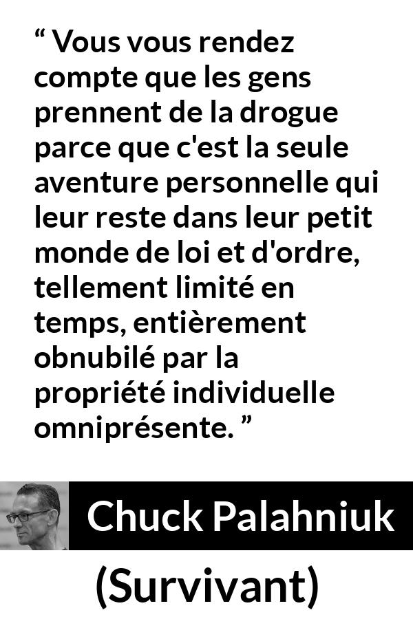 Citation de Chuck Palahniuk sur le matérialisme tirée de Survivant - Vous vous rendez compte que les gens prennent de la drogue parce que c'est la seule aventure personnelle qui leur reste dans leur petit monde de loi et d'ordre, tellement limité en temps, entièrement obnubilé par la propriété individuelle omniprésente.