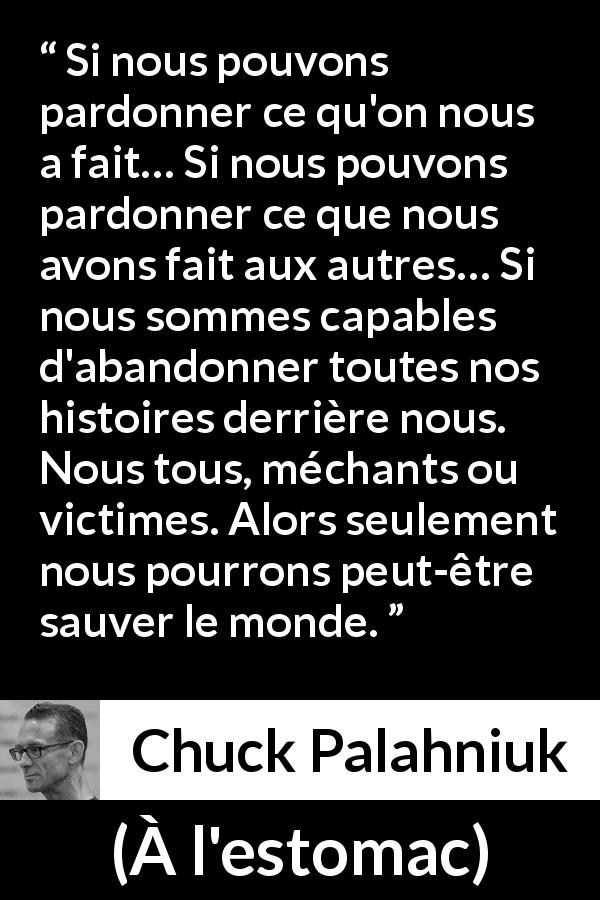 Citation de Chuck Palahniuk sur le pardon tirée de À l'estomac - Si nous pouvons pardonner ce qu'on nous a fait… Si nous pouvons pardonner ce que nous avons fait aux autres… Si nous sommes capables d'abandonner toutes nos histoires derrière nous. Nous tous, méchants ou victimes. Alors seulement nous pourrons peut-être sauver le monde.