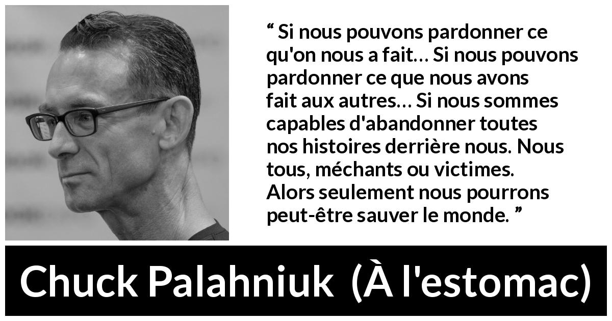 Citation de Chuck Palahniuk sur le pardon tirée de À l'estomac - Si nous pouvons pardonner ce qu'on nous a fait… Si nous pouvons pardonner ce que nous avons fait aux autres… Si nous sommes capables d'abandonner toutes nos histoires derrière nous. Nous tous, méchants ou victimes. Alors seulement nous pourrons peut-être sauver le monde.