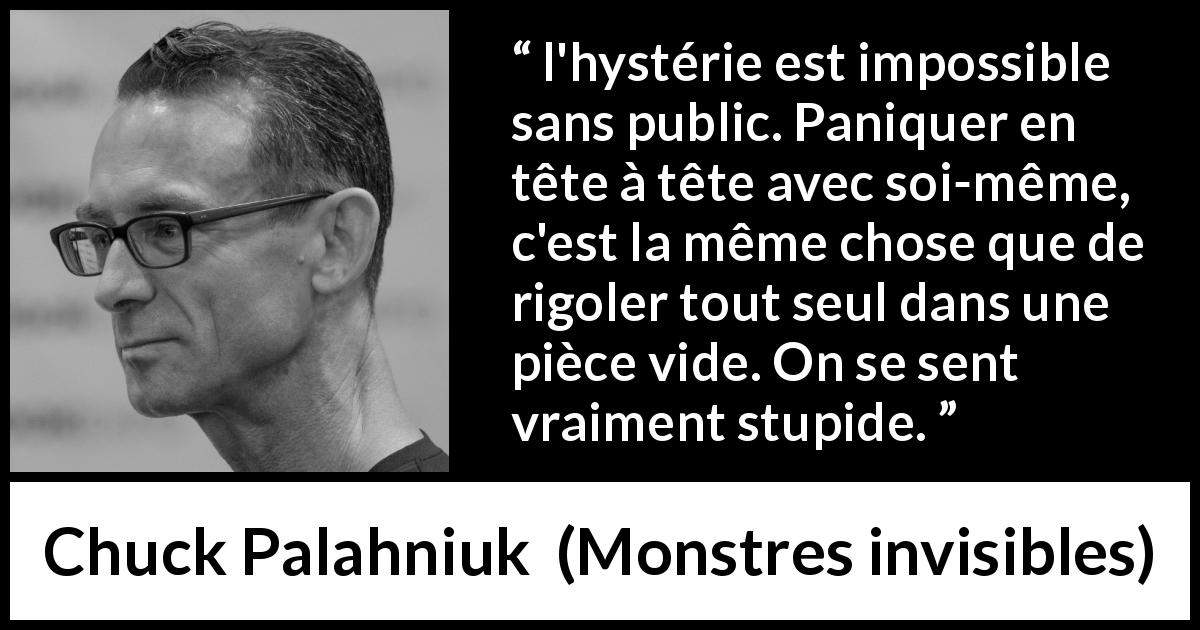 Citation de Chuck Palahniuk sur le public tirée de Monstres invisibles - l'hystérie est impossible sans public. Paniquer en tête à tête avec soi-même, c'est la même chose que de rigoler tout seul dans une pièce vide. On se sent vraiment stupide.