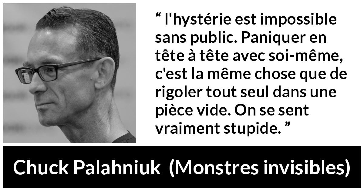 Citation de Chuck Palahniuk sur le public tirée de Monstres invisibles - l'hystérie est impossible sans public. Paniquer en tête à tête avec soi-même, c'est la même chose que de rigoler tout seul dans une pièce vide. On se sent vraiment stupide.
