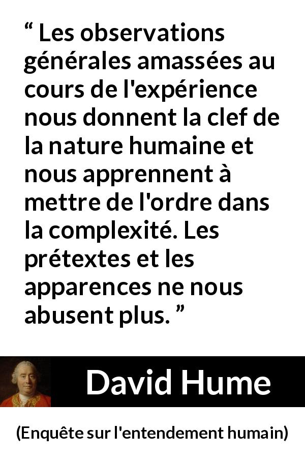 Citation de David Hume sur l'expérience tirée d'Enquête sur l'entendement humain - Les observations générales amassées au cours de l'expérience nous donnent la clef de la nature humaine et nous apprennent à mettre de l'ordre dans la complexité. Les prétextes et les apparences ne nous abusent plus.
