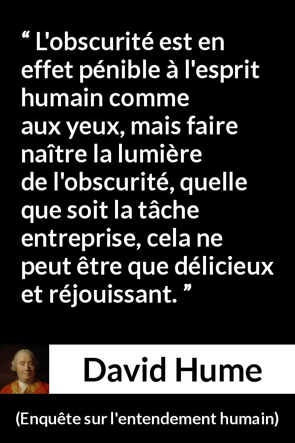 Citation de David Hume sur l'obscurité tirée d'Enquête sur l'entendement humain - L'obscurité est en effet pénible à l'esprit humain comme aux yeux, mais faire naître la lumière de l'obscurité, quelle que soit la tâche entreprise, cela ne peut être que délicieux et réjouissant.