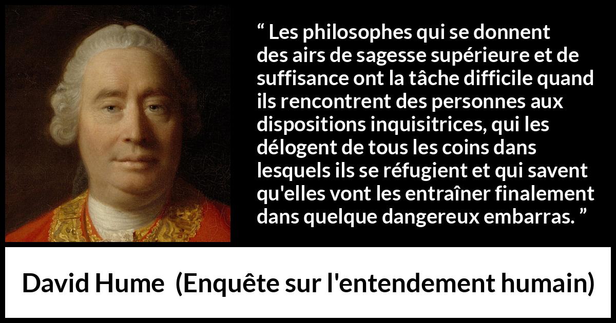 Citation de David Hume sur la contradiction tirée d'Enquête sur l'entendement humain - Les philosophes qui se donnent des airs de sagesse supérieure et de suffisance ont la tâche difficile quand ils rencontrent des personnes aux dispositions inquisitrices, qui les délogent de tous les coins dans lesquels ils se réfugient et qui savent qu'elles vont les entraîner finalement dans quelque dangereux embarras.