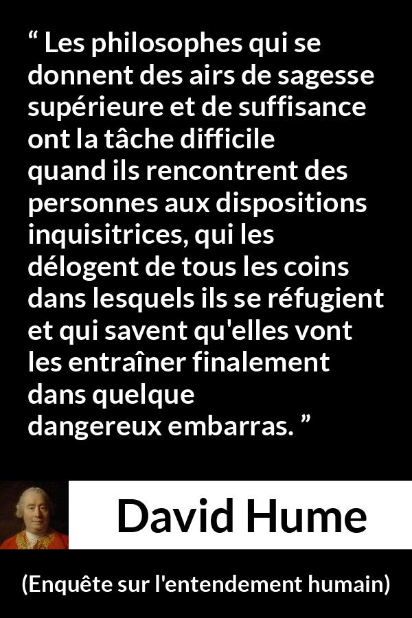 Citation de David Hume sur la contradiction tirée d'Enquête sur l'entendement humain - Les philosophes qui se donnent des airs de sagesse supérieure et de suffisance ont la tâche difficile quand ils rencontrent des personnes aux dispositions inquisitrices, qui les délogent de tous les coins dans lesquels ils se réfugient et qui savent qu'elles vont les entraîner finalement dans quelque dangereux embarras.