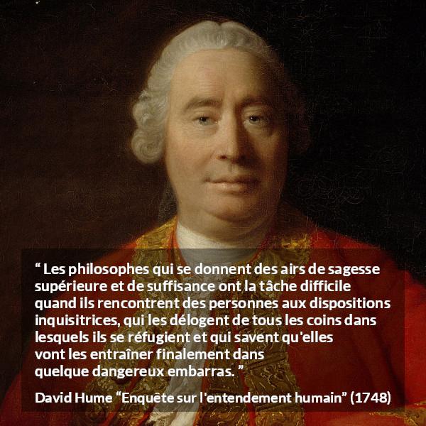 Citation de David Hume sur la contradiction tirée d'Enquête sur l'entendement humain - Les philosophes qui se donnent des airs de sagesse supérieure et de suffisance ont la tâche difficile quand ils rencontrent des personnes aux dispositions inquisitrices, qui les délogent de tous les coins dans lesquels ils se réfugient et qui savent qu'elles vont les entraîner finalement dans quelque dangereux embarras.