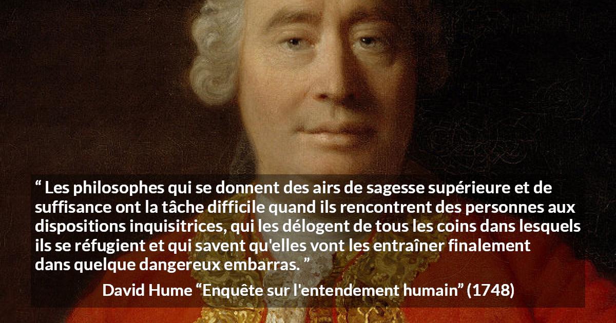 Citation de David Hume sur la contradiction tirée d'Enquête sur l'entendement humain - Les philosophes qui se donnent des airs de sagesse supérieure et de suffisance ont la tâche difficile quand ils rencontrent des personnes aux dispositions inquisitrices, qui les délogent de tous les coins dans lesquels ils se réfugient et qui savent qu'elles vont les entraîner finalement dans quelque dangereux embarras.