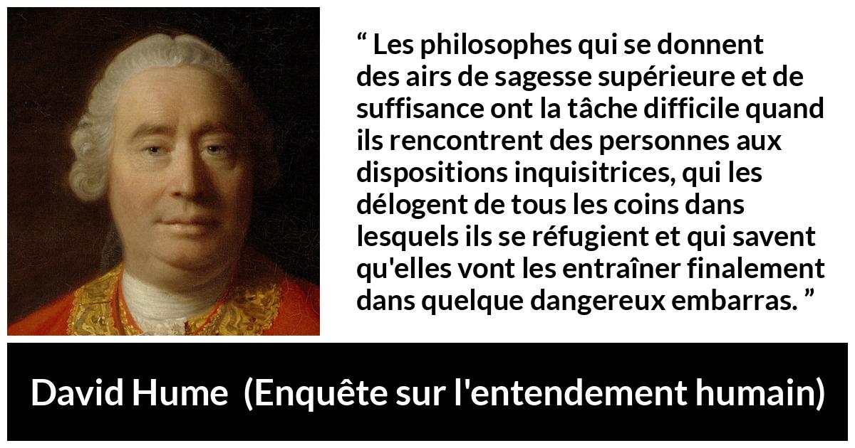 Citation de David Hume sur la contradiction tirée d'Enquête sur l'entendement humain - Les philosophes qui se donnent des airs de sagesse supérieure et de suffisance ont la tâche difficile quand ils rencontrent des personnes aux dispositions inquisitrices, qui les délogent de tous les coins dans lesquels ils se réfugient et qui savent qu'elles vont les entraîner finalement dans quelque dangereux embarras.
