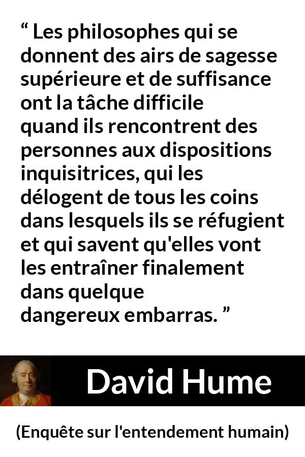 Citation de David Hume sur la contradiction tirée d'Enquête sur l'entendement humain - Les philosophes qui se donnent des airs de sagesse supérieure et de suffisance ont la tâche difficile quand ils rencontrent des personnes aux dispositions inquisitrices, qui les délogent de tous les coins dans lesquels ils se réfugient et qui savent qu'elles vont les entraîner finalement dans quelque dangereux embarras.