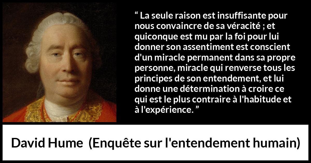 Citation de David Hume sur la foi tirée d'Enquête sur l'entendement humain - La seule raison est insuffisante pour nous convaincre de sa véracité ; et quiconque est mu par la foi pour lui donner son assentiment est conscient d'un miracle permanent dans sa propre personne, miracle qui renverse tous les principes de son entendement, et lui donne une détermination à croire ce qui est le plus contraire à l'habitude et à l'expérience.