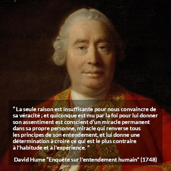 Citation de David Hume sur la foi tirée d'Enquête sur l'entendement humain - La seule raison est insuffisante pour nous convaincre de sa véracité ; et quiconque est mu par la foi pour lui donner son assentiment est conscient d'un miracle permanent dans sa propre personne, miracle qui renverse tous les principes de son entendement, et lui donne une détermination à croire ce qui est le plus contraire à l'habitude et à l'expérience.