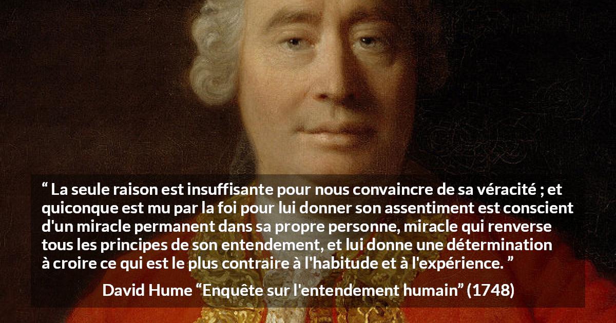 Citation de David Hume sur la foi tirée d'Enquête sur l'entendement humain - La seule raison est insuffisante pour nous convaincre de sa véracité ; et quiconque est mu par la foi pour lui donner son assentiment est conscient d'un miracle permanent dans sa propre personne, miracle qui renverse tous les principes de son entendement, et lui donne une détermination à croire ce qui est le plus contraire à l'habitude et à l'expérience.