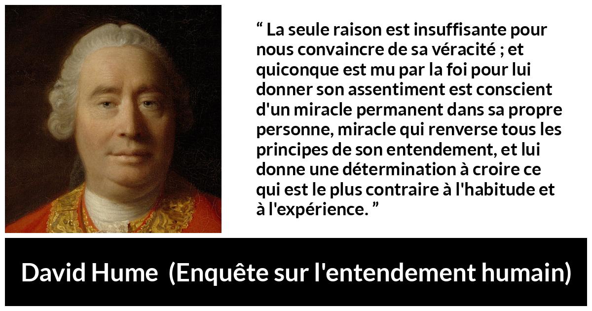 Citation de David Hume sur la foi tirée d'Enquête sur l'entendement humain - La seule raison est insuffisante pour nous convaincre de sa véracité ; et quiconque est mu par la foi pour lui donner son assentiment est conscient d'un miracle permanent dans sa propre personne, miracle qui renverse tous les principes de son entendement, et lui donne une détermination à croire ce qui est le plus contraire à l'habitude et à l'expérience.