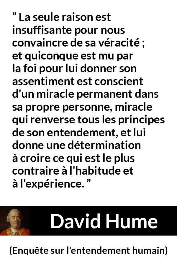 Citation de David Hume sur la foi tirée d'Enquête sur l'entendement humain - La seule raison est insuffisante pour nous convaincre de sa véracité ; et quiconque est mu par la foi pour lui donner son assentiment est conscient d'un miracle permanent dans sa propre personne, miracle qui renverse tous les principes de son entendement, et lui donne une détermination à croire ce qui est le plus contraire à l'habitude et à l'expérience.