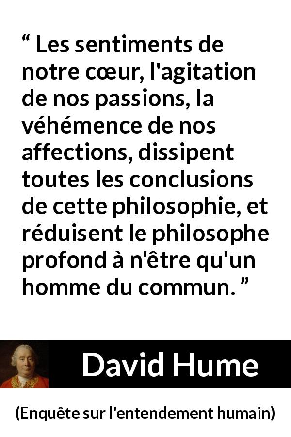 Citation de David Hume sur la passion tirée d'Enquête sur l'entendement humain - Les sentiments de notre cœur, l'agitation de nos passions, la véhémence de nos affections, dissipent toutes les conclusions de cette philosophie, et réduisent le philosophe profond à n'être qu'un homme du commun.