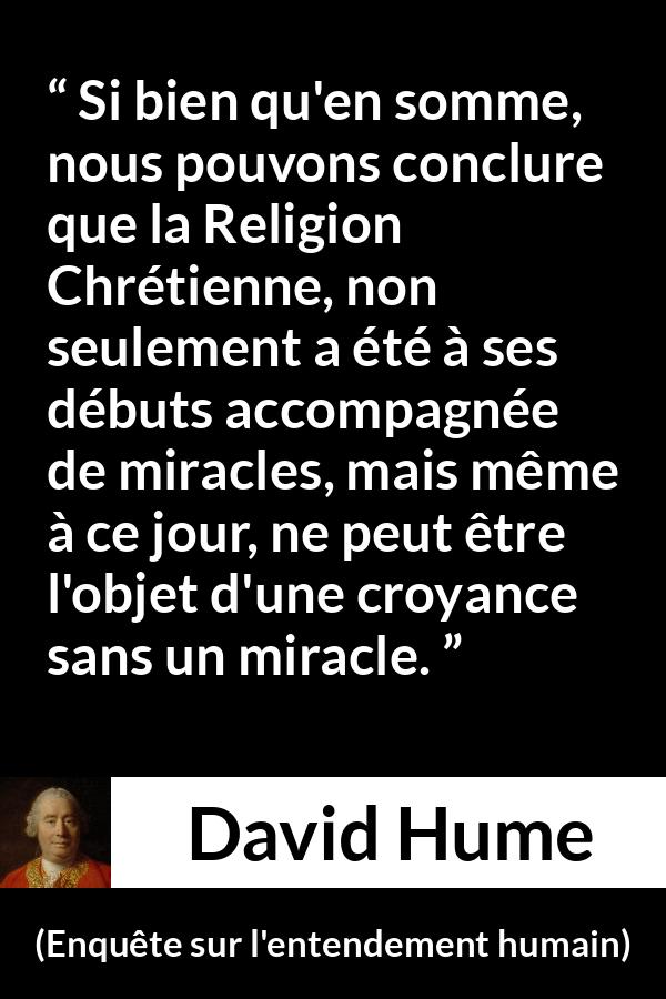 Citation de David Hume sur la religion tirée d'Enquête sur l'entendement humain - Si bien qu'en somme, nous pouvons conclure que la Religion Chrétienne, non seulement a été à ses débuts accompagnée de miracles, mais même à ce jour, ne peut être l'objet d'une croyance sans un miracle.
