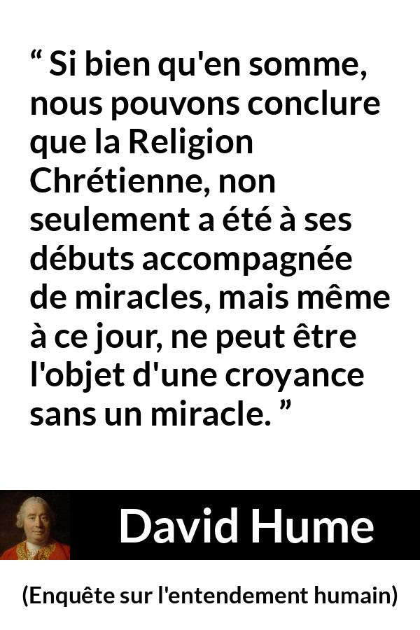 Citation de David Hume sur la religion tirée d'Enquête sur l'entendement humain - Si bien qu'en somme, nous pouvons conclure que la Religion Chrétienne, non seulement a été à ses débuts accompagnée de miracles, mais même à ce jour, ne peut être l'objet d'une croyance sans un miracle.