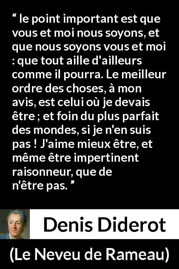 Citation de Denis Diderot sur l'existence tirée du Neveu de Rameau - le point important est que vous et moi nous soyons, et que nous soyons vous et moi : que tout aille d'ailleurs comme il pourra. Le meilleur ordre des choses, à mon avis, est celui où je devais être ; et foin du plus parfait des mondes, si je n'en suis pas ! J'aime mieux être, et même être impertinent raisonneur, que de n'être pas.
