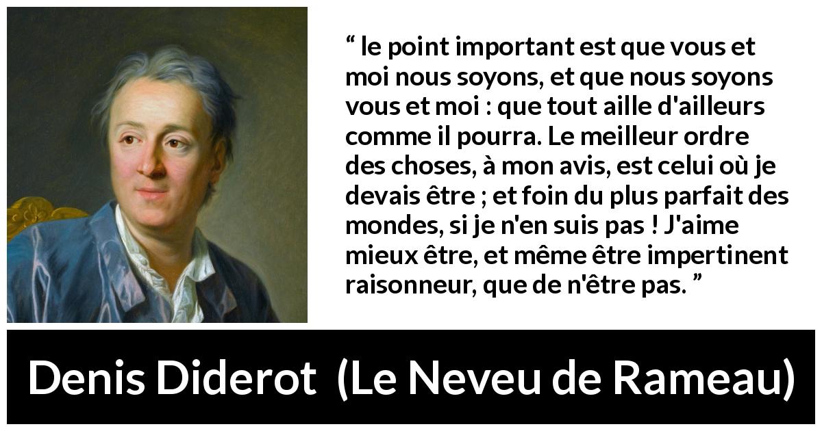 Citation de Denis Diderot sur l'existence tirée du Neveu de Rameau - le point important est que vous et moi nous soyons, et que nous soyons vous et moi : que tout aille d'ailleurs comme il pourra. Le meilleur ordre des choses, à mon avis, est celui où je devais être ; et foin du plus parfait des mondes, si je n'en suis pas ! J'aime mieux être, et même être impertinent raisonneur, que de n'être pas.