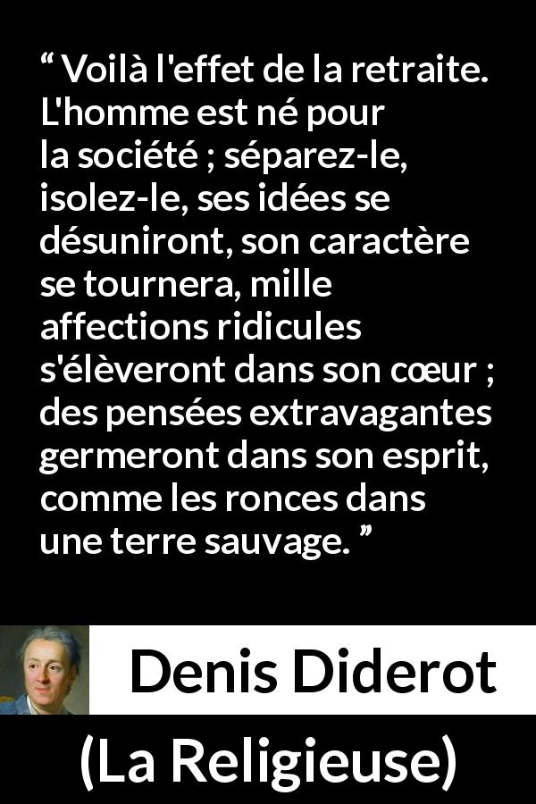 Citation de Denis Diderot sur la folie tirée de La Religieuse - Voilà l'effet de la retraite. L'homme est né pour la société ; séparez-le, isolez-le, ses idées se désuniront, son caractère se tournera, mille affections ridicules s'élèveront dans son cœur ; des pensées extravagantes germeront dans son esprit, comme les ronces dans une terre sauvage.