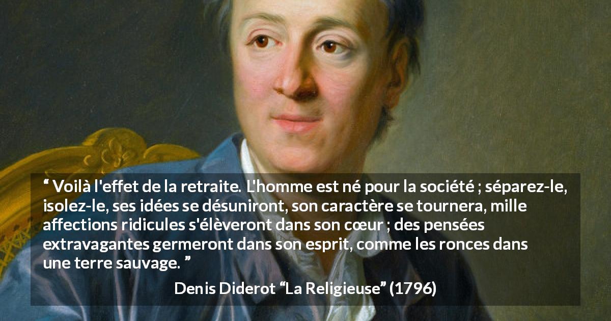 Citation de Denis Diderot sur la folie tirée de La Religieuse - Voilà l'effet de la retraite. L'homme est né pour la société ; séparez-le, isolez-le, ses idées se désuniront, son caractère se tournera, mille affections ridicules s'élèveront dans son cœur ; des pensées extravagantes germeront dans son esprit, comme les ronces dans une terre sauvage.