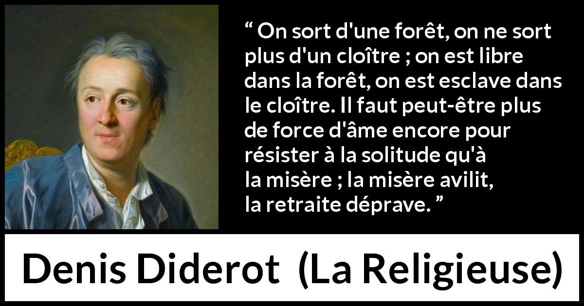 Citation de Denis Diderot sur la solitude tirée de La Religieuse - On sort d'une forêt, on ne sort plus d'un cloître ; on est libre dans la forêt, on est esclave dans le cloître. Il faut peut-être plus de force d'âme encore pour résister à la solitude qu'à la misère ; la misère avilit, la retraite déprave.