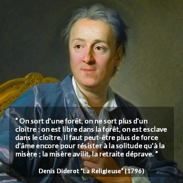 Citation de Denis Diderot sur la solitude tirée de La Religieuse - On sort d'une forêt, on ne sort plus d'un cloître ; on est libre dans la forêt, on est esclave dans le cloître. Il faut peut-être plus de force d'âme encore pour résister à la solitude qu'à la misère ; la misère avilit, la retraite déprave.