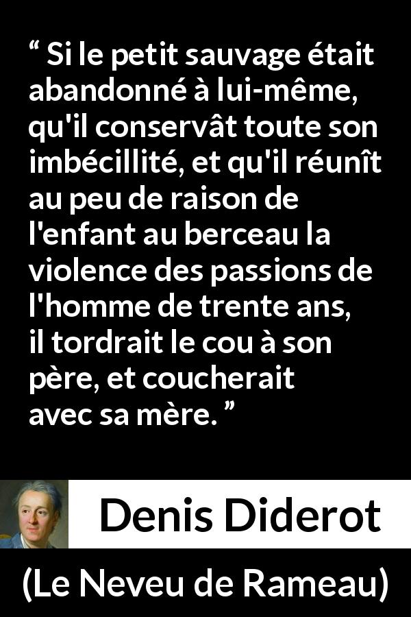 Citation de Denis Diderot sur la violence tirée du Neveu de Rameau - Si le petit sauvage était abandonné à lui-même, qu'il conservât toute son imbécillité, et qu'il réunît au peu de raison de l'enfant au berceau la violence des passions de l'homme de trente ans, il tordrait le cou à son père, et coucherait avec sa mère.