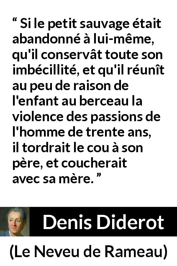 Citation de Denis Diderot sur la violence tirée du Neveu de Rameau - Si le petit sauvage était abandonné à lui-même, qu'il conservât toute son imbécillité, et qu'il réunît au peu de raison de l'enfant au berceau la violence des passions de l'homme de trente ans, il tordrait le cou à son père, et coucherait avec sa mère.