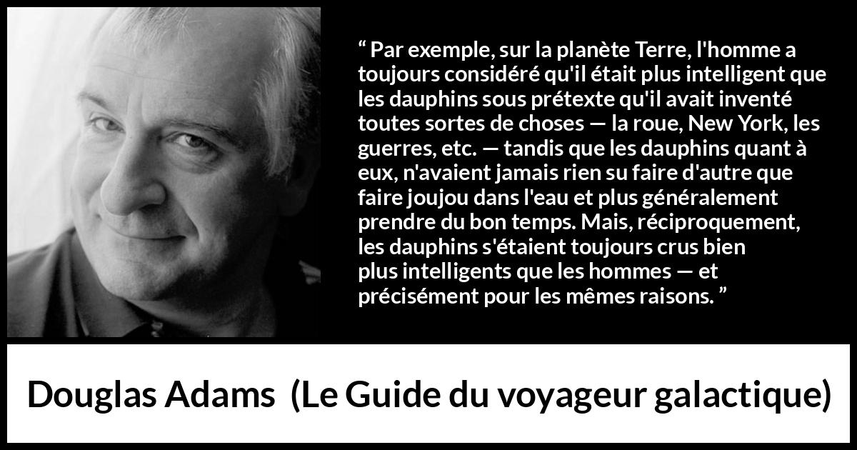 Citation de Douglas Adams sur l'intelligence tirée du Guide du voyageur galactique - Par exemple, sur la planète Terre, l'homme a toujours considéré qu'il était plus intelligent que les dauphins sous prétexte qu'il avait inventé toutes sortes de choses — la roue, New York, les guerres, etc. — tandis que les dauphins quant à eux, n'avaient jamais rien su faire d'autre que faire joujou dans l'eau et plus généralement prendre du bon temps. Mais, réciproquement, les dauphins s'étaient toujours crus bien plus intelligents que les hommes — et précisément pour les mêmes raisons.