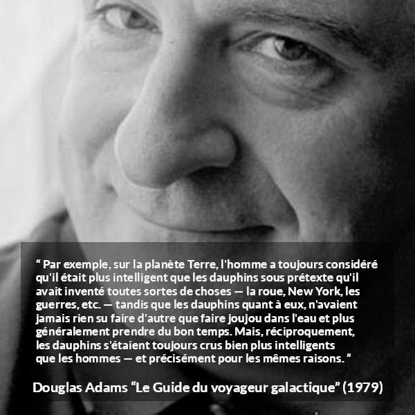Citation de Douglas Adams sur l'intelligence tirée du Guide du voyageur galactique - Par exemple, sur la planète Terre, l'homme a toujours considéré qu'il était plus intelligent que les dauphins sous prétexte qu'il avait inventé toutes sortes de choses — la roue, New York, les guerres, etc. — tandis que les dauphins quant à eux, n'avaient jamais rien su faire d'autre que faire joujou dans l'eau et plus généralement prendre du bon temps. Mais, réciproquement, les dauphins s'étaient toujours crus bien plus intelligents que les hommes — et précisément pour les mêmes raisons.