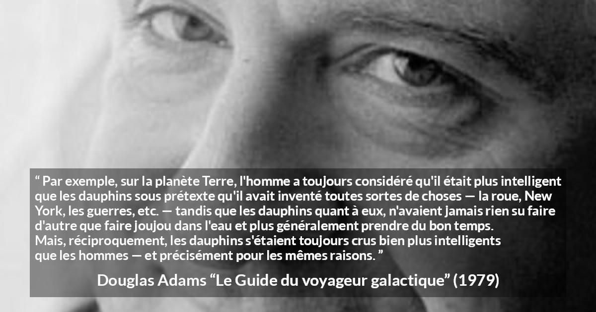 Citation de Douglas Adams sur l'intelligence tirée du Guide du voyageur galactique - Par exemple, sur la planète Terre, l'homme a toujours considéré qu'il était plus intelligent que les dauphins sous prétexte qu'il avait inventé toutes sortes de choses — la roue, New York, les guerres, etc. — tandis que les dauphins quant à eux, n'avaient jamais rien su faire d'autre que faire joujou dans l'eau et plus généralement prendre du bon temps. Mais, réciproquement, les dauphins s'étaient toujours crus bien plus intelligents que les hommes — et précisément pour les mêmes raisons.