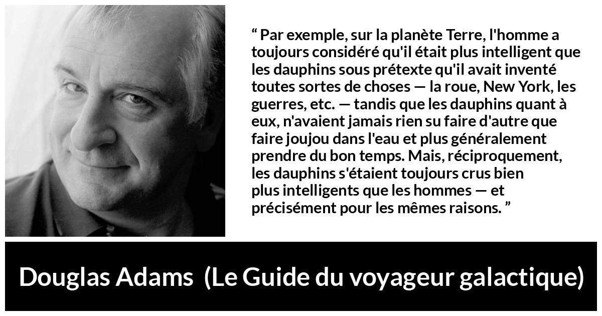 Citation de Douglas Adams sur l'intelligence tirée du Guide du voyageur galactique - Par exemple, sur la planète Terre, l'homme a toujours considéré qu'il était plus intelligent que les dauphins sous prétexte qu'il avait inventé toutes sortes de choses — la roue, New York, les guerres, etc. — tandis que les dauphins quant à eux, n'avaient jamais rien su faire d'autre que faire joujou dans l'eau et plus généralement prendre du bon temps. Mais, réciproquement, les dauphins s'étaient toujours crus bien plus intelligents que les hommes — et précisément pour les mêmes raisons.