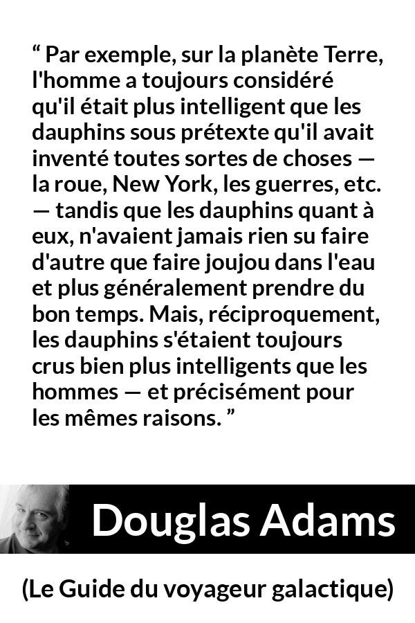 Citation de Douglas Adams sur l'intelligence tirée du Guide du voyageur galactique - Par exemple, sur la planète Terre, l'homme a toujours considéré qu'il était plus intelligent que les dauphins sous prétexte qu'il avait inventé toutes sortes de choses — la roue, New York, les guerres, etc. — tandis que les dauphins quant à eux, n'avaient jamais rien su faire d'autre que faire joujou dans l'eau et plus généralement prendre du bon temps. Mais, réciproquement, les dauphins s'étaient toujours crus bien plus intelligents que les hommes — et précisément pour les mêmes raisons.