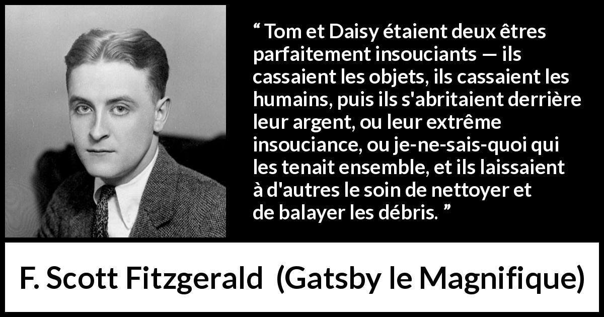 Citation de F. Scott Fitzgerald sur l'égoïsme tirée de Gatsby le Magnifique - Tom et Daisy étaient deux êtres parfaitement insouciants — ils cassaient les objets, ils cassaient les humains, puis ils s'abritaient derrière leur argent, ou leur extrême insouciance, ou je-ne-sais-quoi qui les tenait ensemble, et ils laissaient à d'autres le soin de nettoyer et de balayer les débris.