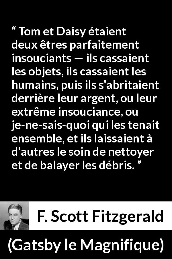 Citation de F. Scott Fitzgerald sur l'égoïsme tirée de Gatsby le Magnifique - Tom et Daisy étaient deux êtres parfaitement insouciants — ils cassaient les objets, ils cassaient les humains, puis ils s'abritaient derrière leur argent, ou leur extrême insouciance, ou je-ne-sais-quoi qui les tenait ensemble, et ils laissaient à d'autres le soin de nettoyer et de balayer les débris.