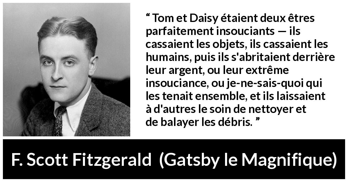 Citation de F. Scott Fitzgerald sur l'égoïsme tirée de Gatsby le Magnifique - Tom et Daisy étaient deux êtres parfaitement insouciants — ils cassaient les objets, ils cassaient les humains, puis ils s'abritaient derrière leur argent, ou leur extrême insouciance, ou je-ne-sais-quoi qui les tenait ensemble, et ils laissaient à d'autres le soin de nettoyer et de balayer les débris.