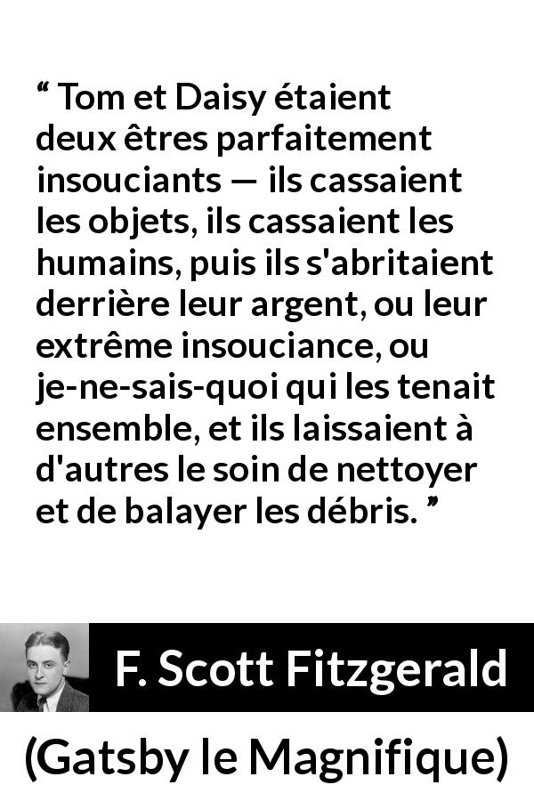 Citation de F. Scott Fitzgerald sur l'égoïsme tirée de Gatsby le Magnifique - Tom et Daisy étaient deux êtres parfaitement insouciants — ils cassaient les objets, ils cassaient les humains, puis ils s'abritaient derrière leur argent, ou leur extrême insouciance, ou je-ne-sais-quoi qui les tenait ensemble, et ils laissaient à d'autres le soin de nettoyer et de balayer les débris.