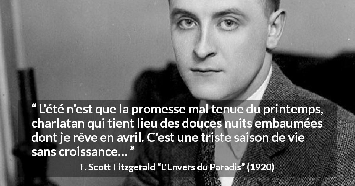 Citation de F. Scott Fitzgerald sur l'été tirée de L'Envers du Paradis - L'été n'est que la promesse mal tenue du printemps, charlatan qui tient lieu des douces nuits embaumées dont je rêve en avril. C'est une triste saison de vie sans croissance…