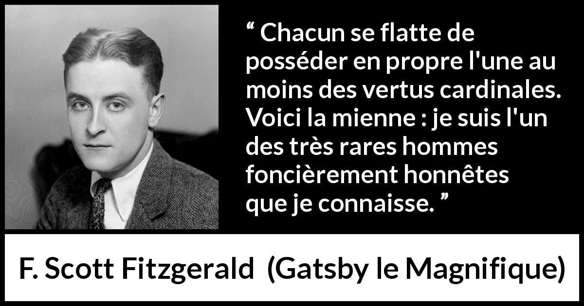 Citation de F. Scott Fitzgerald sur l'honnêteté tirée de Gatsby le Magnifique - Chacun se flatte de posséder en propre l'une au moins des vertus cardinales. Voici la mienne : je suis l'un des très rares hommes foncièrement honnêtes que je connaisse.